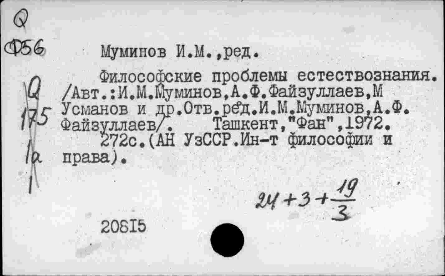 ﻿<&>&	Муминов И.М. ,ред.
л	Философские проблемы
I/ /Авт.:И.М.Йуминов,А.Ф.Фа
/7 г Усманов и г Файзуллаев,
[ естествознания.
Файзуллаев.М
до.Отв.р£ц.И.М. Му минов,А.Ф.
____уллаев/.	Ташкент,"Фан”,1972.
272с.(АН УзССР.Ин-т философии и права).

20815